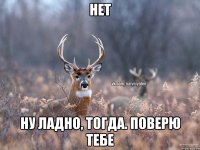 Нет Ну ладно, тогда. Поверю тебе