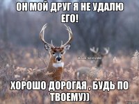 он мой друг я не удалю его! хорошо дорогая , будь по твоему))