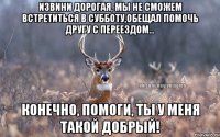 Извини дорогая, мы не сможем встретиться в субботу,обещал помочь другу с переездом... Конечно, помоги, ты у меня такой добрый!