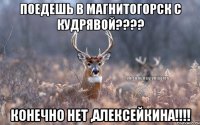 Поедешь в Магнитогорск с кудрявой???? Конечно нет ,Алексейкина!!!!