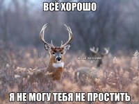 всё хорошо я не могу тебя не простить