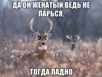 да он женатый ведь не парься, тогда ладно