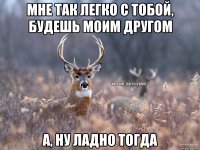 Мне так легко с тобой, будешь моим другом А, ну ладно тогда