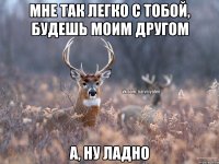 Мне так легко с тобой, будешь моим другом А, ну ладно