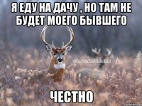 Я еду на дачу , но там не будет моего бывшего Честно