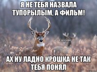 Я не тебя назвала тупорылым, а фильм! ах ну ладно крошка не так тебя понял