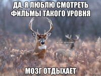 Да, я люблю смотреть фильмы такого уровня Мозг отдыхает