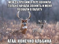 между прочим,я перезвонила ,только начала звонить и меня позвали в палату Агаа, конечно Альбина