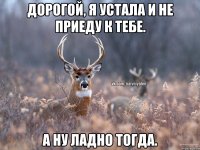 Дорогой, я устала и не приеду к тебе. А ну ладно тогда.