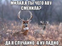 милая,а ты чего аву сменила? -да я случайно -а ну ладно