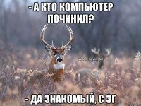 - а кто компьютер починил? - да знакомый, с ЭГ