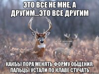 Это все не мне, а другим...это все другим Какбы пора менять форму общения. Пальцы устали по клаве стучать