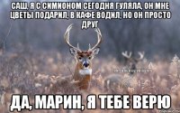 Саш, я с Симионом сегодня гуляла, он мне цветы подарил, в кафе водил, но он просто друг Да, Марин, я тебе верю