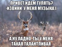 -Привет,идем гулять? -извини ,у меня музыка:( а,ну ладно ,ты у меня такая талантливая