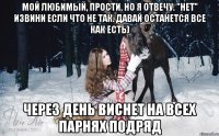 мой любимый, прости, но я отвечу. "нет" извини если что не так. давай останется все как есть) через день виснет на всех парнях подряд