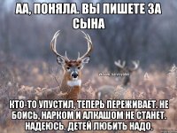 аа, поняла. вы пишете за сына Кто-то упустил, теперь переживает. Не боись, нарком и алкашом не станет. надеюсь. Детей любить надо.