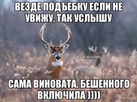 везде подъебку если не увижу, так услышу сама виновата. бешенного включила ))))