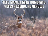 Тете. Маме я буду помогать через неделю. Не меньше 