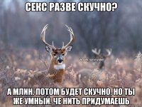 Секс разве скучно? А млин. Потом будет скучно. Но ты же умный. Че нить придумаешь