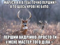 Маруся а я в тебе точно перший? А то щось крові не було.. Перший Андрійко, просто ти у мене мастер того діла =*