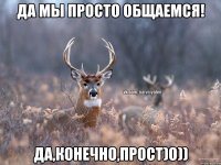 Да мы просто общаемся! Да,конечно,прост)о))