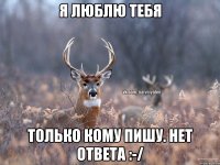 Я люблю тебя Только кому пишу. Нет ответа :-/