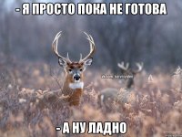 - Я просто пока не готова - А ну ладно