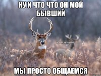 НУ И ЧТО ЧТО ОН МОЙ БЫВШИЙ МЫ ПРОСТО ОБЩАЕМСЯ