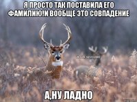 я просто так поставила его фамилию!и вообще это совпадение а,ну ладно