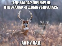 -где была? почему не отвечала? -я дома убиралась аа ну лад