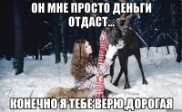 он мне просто деньги отдаст... конечно я тебе верю,дорогая