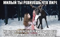 милый ты ревнуешь,что ли?) нет блять,я просто переживаю что тебе встретит мужик на лексусе,а меня нет(