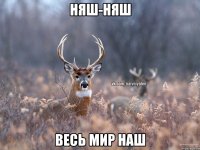 Няш-няш Весь мир наш