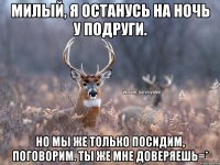 Милый, я останусь на ночь у подруги. Но мы же только посидим, поговорим. Ты же мне доверяешь=*