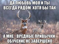 да любовь моя и ты всегда рядом. хотя бы так а мне - вредные привычки. обучение не завершено