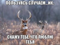 пользуясь случаем...ик.. скажу тебе, что люблю тебя