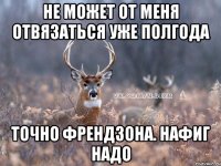 не может от меня отвязаться уже полгода точно френдзона. нафиг надо