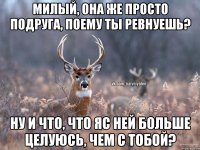 Милый, она же просто подруга, поему ты ревнуешь? Ну и что, что яс ней больше целуюсь, чем с тобой?