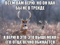 всем вам верю. но он как бы не в тренде я верю в это. Это выше меня, его, отца. Вечно обижается