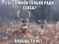 ты со мной только ради секса? вообще то нет...