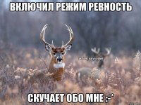 включил режим ревность скучает обо мне :-*