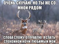 Очень скучаю, но ты же со мной рядом слова сложу, отправлю. Я спать. Спокойной ночи, любимый мой