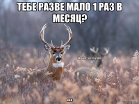 тебе разве мало 1 раз в месяц? ...