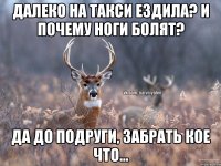 далеко на такси ездила? и почему ноги болят? да до подруги, забрать кое что...