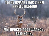 ты не думай у нас с ним ничего небыло мы просто пообщались... всю ночь...