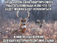 Когда куплю свою квартиру,смогу работать поменьше и уже что-то будет. Можно будет успокоиться. И найти себе верную девушку,которая родит мне сына!