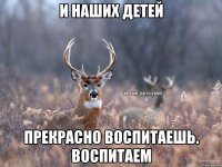 и наших детей прекрасно воспитаешь. воспитаем