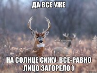 да все уже на солнце сижу. все-равно лицо загорело )