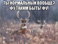 Ты нормальный вообще? Фу таким быть! ФУ! ...