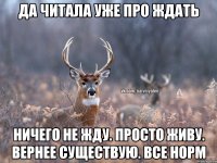 да читала уже про ждать ничего не жду. просто живу. вернее существую. все норм